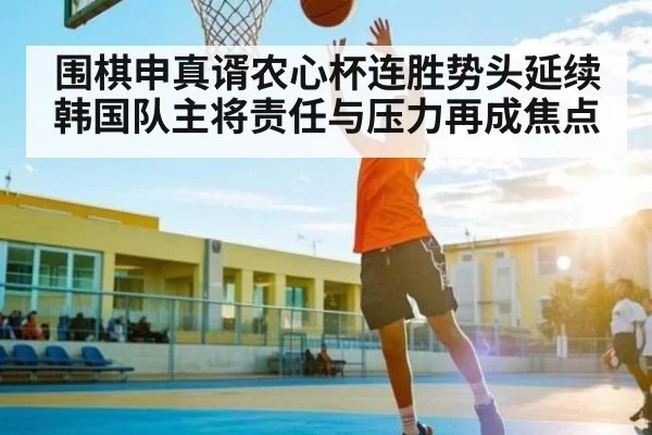 围棋申真谞农心杯连胜势头延续 韩国队主将责任与压力再成焦点